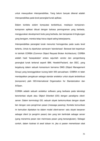 untuk mewujudkan interoperabilitas. Yang belum banyak dikenal adalah

interoperabilitas pada level perangkat lunak aplikasi.


Dalam     konteks   sistem   komputasi   terdistribusi,   meskipun   komponen-

komponen aplikasi dibuat dengan bahasa pemrograman yang berbeda,

menggunakan development tools yang berbeda, dan beroperasi di lingkungan

yang beragam, mereka tetap harus dapat saling bekerjasama.

Interoperabilitas perangkat lunak menuntut homogenitas pada suatu level

tertentu. Untuk itu diperlukan semacam 'standarisasi'. Berawal dari keperluan

ini lahirlah CORBA (Common Object Request Broker Architecture). CORBA

adalah hasil 'kesepakatan' antara sejumlah vendor dan pengembang

perangkat lunak terkenal seperti IBM, Hewlett-Packard, dan DEC, yang

tergabung dalam sebuah konsorsium bernama OMG (Object Management

Group) yang beranggotakan kurang lebih 500 perusahaan. COBRA ini telah

mendapatkan pengakuan sebagai standar arsitektur untuk obyek terdistribusi

(komponen) pleh ISO-International Organization for Standarization dan

X/Open.

CORBA adalah sebuah arsitektur software yang berbasis pada teknologi

berorientasi obyek atau Object Oriented (OO) dengan paradigma client-

server. Dalam terminologi OO, sebuah obyek berkomunikasi dengan obyek

lain dengan cara pengiriman pesan (message passing). Konteks komunikasi

ini kemudian dipetakan ke dalam model client-server: satu obyek berperan

sebagai client (si pengirim pesan) dan yang lain bertindak sebagai server

(yang menerima pesan dan memroses pesan yang bersangkutan). Sebagai

contoh, dalam ilustrasi di awal tulisan ini, jika si pasien memerlukan obat




                                                                            36
 