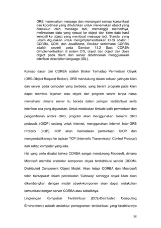 ORB meneruskan message dan menangani semua komunikasi
           dan koordinasi yang dibutuhkan untuk menemukan object yang
           dimaksud oleh message tadi, memanggil methodnya,
           melewatkan data yang sesuai ke object dan kirim data hasil
           kembali ke object yang membuat message tadi. Standar yang
           umum digunakan untuk mengimplementasikan ORB adalah :
           CORBA, COM, dan JavaBeans. Struktur sederhana CORBA
           adalah     seperti   pada    Gambar   13.2   Saat    CORBA
           diimplementasikan di sistem C/S, object dan object dan class
           object pada client dan server didefinisikan menggunakan
           interface description language (IDL).


Konsep dasar dari CORBA adalah Broker Terhadap Permintaan Obyek

(ORB-Object Request Broker). ORB mendukung dalam sebuah jaringan klien

dan server pada computer yang berbeda, yang berarti program pada klien

dapat meminta layanan atau obyek dari program server tanpa harus

memahami dimana server itu berada dalam jaringan terdistribusi serta

interface apa yang digunakan. Untuk melakukan timbale balik permintaan dan

pengembalian antara ORB, program akan menggunakan General ORB

protocols (GIOP) sedang untuk internet, menggunakan Internet Inter-ORB

Protocol     (IIOP).   IIOP   akan   memetakan     permintaan     GIOP    dan

mengembalikannya ke lapisan TCP (Internet's Transmission Control Protocol)

dari setiap computer yang ada.

Hal yang perlu dicatat bahwa CORBA sangat mendukung Microsoft, dimana

Microsoft memiliki arsitektur komponen obyek terdistribusi sendiri (DCOM-

Distributed Component Object Model. Akan tetapi CORBA dan Mocrosoft

telah bersepakat dalam pendekatan 'Gateway' sehingga obyek klien akan

dikembangkan dengan model obyek-komponen akan dapat melakukan

komunikasi dengan server CORBA atau sebaliknya.

Lingkungan       Komputasi     Terdistribusi   (DCE-Distributed    Computing

Environment) adalah arsitektur pemograman terdistribusi yang kelahirannya


                                                                           38
 