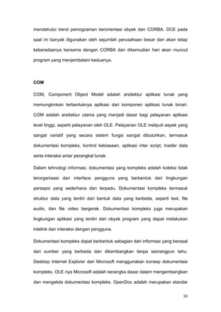 mendahului trend pemograman berorientasi obyek dan CORBA. DCE pada

saat ini banyak digunakan oleh sejumlah perusahaan besar dan akan tetap

keberadaanya bersama dengan CORBA dan dikemudian hari akan muncul

program yang menjembatani keduanya.




COM

COM, Component Object Model adalah arsitektur aplikasi lunak yang

memungkinkan terbentuknya aplikasi dari komponen aplikasi lunak binari.

COM adalah arsitektur utama yang menjadi dasar bagi pelayanan aplikasi

level tinggi, seperti pelayanan oleh OLE. Pelayanan OLE meliputi aspek yang

sangat variatif yang secara sistem fungsi sangat dibutuhkan, termasuk

dokumentasi kompleks, kontrol kebiasaan, aplikasi inter script, trasfer data

serta interaksi antar perangkat lunak.

Dalam tehnologi informasi, dokumentasi yang kompleks adalah koleksi tidak

terorganisasi dari interface pengguna yang berbentuk dari lingkungan

persepsi yang sederhana dan terpadu. Dokumentasi kompleks termasuk

struktur data yang terdiri dari bentuk data yang berbeda, seperti text, file

audio, dan file video bergerak. Dokumentasi kompleks juga merupakan

lingkungan aplikasi yang terdiri dari obyek program yang dapat melakukan

intelink dan interaksi dengan pengguna.

Dokumentasi kompleks dapat berbentuk sebagian dari informasi yang berasal

dari sumber yang berbeda dan dikembangkan tanpa seorangpun tahu.

Desktop Internet Explorer dari Microsoft menggunakan konsep dokumentasi

kompleks. OLE nya Microsoft adalah kerangka dasar dalam mengembangkan

dan mengelola dokumentasi kompleks. OpenDoc adalah merupakan standar


                                                                         39
 