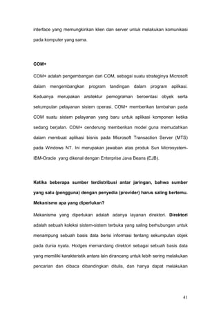 interface yang memungkinkan klien dan server untuk melakukan komunikasi

pada komputer yang sama.




COM+

COM+ adalah pengembangan dari COM, sebagai suatu strateginya Microsoft

dalam   mengembangkan       program tandingan dalam program aplikasi.

Keduanya merupakan arsitektur pemograman beroentasi obyek serta

sekumpulan pelayanan sistem operasi. COM+ memberikan tambahan pada

COM suatu sistem pelayanan yang baru untuk aplikasi komponen ketika

sedang berjalan. COM+ cenderung memberikan model guna memudahkan

dalam membuat aplikasi bisnis pada Microsoft Transaction Server (MTS)

pada Windows NT. Ini merupakan jawaban atas produk Sun Microsystem-

IBM-Oracle yang dikenal dengan Enterprise Java Beans (EJB).




Ketika beberapa sumber terdistribusi antar jaringan, bahwa sumber

yang satu (pengguna) dengan penyedia (provider) harus saling bertemu.

Mekanisme apa yang diperlukan?

Mekanisme yang diperlukan adalah adanya layanan direktori. Direktori

adalah sebuah koleksi sistem-sistem terbuka yang saling berhubungan untuk

menampung sebuah basis data berisi informasi tentang sekumpulan objek

pada dunia nyata. Hodges memandang direktori sebagai sebuah basis data

yang memiliki karakteristik antara lain dirancang untuk lebih sering melakukan

pencarian dan dibaca dibandingkan ditulis, dan hanya dapat melakukan




                                                                           41
 