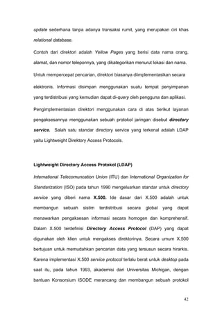 update sederhana tanpa adanya transaksi rumit, yang merupakan ciri khas

relational database.

Contoh dari direktori adalah Yellow Pages yang berisi data nama orang,

alamat, dan nomor teleponnya, yang dikategorikan menurut lokasi dan nama.

Untuk mempercepat pencarian, direktori biasanya diimplementasikan secara

elektronis. Informasi disimpan menggunakan suatu tempat penyimpanan

yang terdistribusi yang kemudian dapat di-query oleh pengguna dan aplikasi.

Pengimplementasian direktori menggunakan cara di atas berikut layanan

pengaksesannya menggunakan sebuah protokol jaringan disebut directory

service. Salah satu standar directory service yang terkenal adalah LDAP

yaitu Lightweight Direktory Access Protocols.




Lightweight Directory Access Protokol (LDAP)

International Telecomuncation Union (ITU) dan International Organization for

Standarization (ISO) pada tahun 1990 mengeluarkan standar untuk directory

service yang diberi nama X.500. Ide dasar dari X.500 adalah untuk

membangun      sebuah   sistim   terdistribusi   secara   global   yang   dapat

menawarkan pengaksesan informasi secara homogen dan komprehensif.

Dalam X.500 terdefinisi Directory Access Protocol (DAP) yang dapat

digunakan oleh klien untuk mengakses direktorinya. Secara umum X.500

bertujuan untuk memudahkan pencarian data yang tersusun secara hirarkis.

Karena implementasi X.500 service protocol terlalu berat untuk desktop pada

saat itu, pada tahun 1993, akademisi dari Universitas Michigan, dengan

bantuan Konsorsium ISODE merancang dan membangun sebuah protokol



                                                                            42
 