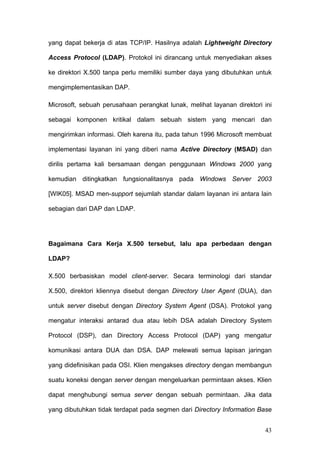 yang dapat bekerja di atas TCP/IP. Hasilnya adalah Lightweight Directory

Access Protocol (LDAP). Protokol ini dirancang untuk menyediakan akses

ke direktori X.500 tanpa perlu memiliki sumber daya yang dibutuhkan untuk

mengimplementasikan DAP.

Microsoft, sebuah perusahaan perangkat lunak, melihat layanan direktori ini

sebagai komponen kritikal dalam sebuah sistem yang mencari dan

mengirimkan informasi. Oleh karena itu, pada tahun 1996 Microsoft membuat

implementasi layanan ini yang diberi nama Active Directory (MSAD) dan

dirilis pertama kali bersamaan dengan penggunaan Windows 2000 yang

kemudian ditingkatkan fungsionalitasnya pada Windows Server 2003

[WIK05]. MSAD men-support sejumlah standar dalam layanan ini antara lain

sebagian dari DAP dan LDAP.




Bagaimana Cara Kerja X.500 tersebut, lalu apa perbedaan dengan

LDAP?

X.500 berbasiskan model client-server. Secara terminologi dari standar

X.500, direktori kliennya disebut dengan Directory User Agent (DUA), dan

untuk server disebut dengan Directory System Agent (DSA). Protokol yang

mengatur interaksi antarad dua atau lebih DSA adalah Directory System

Protocol (DSP), dan Directory Access Protocol (DAP) yang mengatur

komunikasi antara DUA dan DSA. DAP melewati semua lapisan jaringan

yang didefinisikan pada OSI. Klien mengakses directory dengan membangun

suatu koneksi dengan server dengan mengeluarkan permintaan akses. Klien

dapat menghubungi semua server dengan sebuah permintaan. Jika data

yang dibutuhkan tidak terdapat pada segmen dari Directory Information Base


                                                                        43
 
