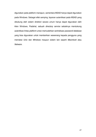 digunakan pada platform manapun, sementara MSAD hanya dapat digunakan

pada Windows. Sebagai efek samping, layanan autentikasi pada MSAD yang

didukung oleh sistem direktori secara umum hanya dapat digunakan oleh

klien Windows. Padahal, sebuah directory service sebaiknya mendukung

autentikasi lintas platform untuk memudahkan sentralisasi password database

yang bisa digunakan untuk memberikan wewenang kepada pengguna yang

memakai Unix dan Windows maupun sistem lain seperti Macintosh atau

Netware.




                                                                        47
 