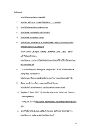 Referensi :

   1.    http://id.wikipedia.org/wiki/XML

   2.    http://en.wikipedia.org/wiki/distributed_computing

   3.    http://id.wikipedia.org/wiki/Internet

   4.    http://www.centipendia.com/articles/

   5.    http://www.extremetech.com/

   6.    http://library.gunadarma.ac.id/files/disk1/2/jbptgunadarma-gdl-s1-

         2004-fritaromau-70-bab2.pdf

   7.    Ilham kurnia, Gst Agus komang Lastrawan. 2005. X.500 – LDAP –

         MS Active Directory.

         http://telaga.cs.ui.ac.id/WebKuliah/sisdis2005/SP2/SP2-Directories-

         02-Summary.pdf

   8.    Lukito Edi Nugroho. Mengenal Mengenal CORBA: Platform Untuk

         Komputasi Terdistribusi.

         http://www.infolinux.co.id/sections.php?op=viewarticle&artid=40.

   9.    Sutarman,S.Kom.Pemrograman Client Server.

         http://kuliah.armediaweb.com/clientserver/dasarcsr.pdf.

   10. Stephen D. Burd. 2003. System Architecture a division of Thomson

         Learning.Mexico.

   11.   Tutang,SE.SOAP.http://blogs.netindonesia.net/tutang/articles/3074.a

         spx.

   12.   Umi Proboyekti, S.kom,MLIS. Rekayasa Software Client/Server.

         http://lecturer.ukdw.ac.id/othie/bhn10.pdf



                                                                               48
 