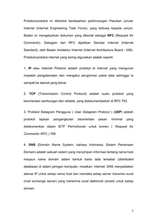 Protokol-protokol ini dibentuk berdasarkan perbincangan Pasukan Juruter

Internet (Internet Engineering Task Force), yang terbuka kepada umum.

Badan ini mengeluarkan dokumen yang dikenali sebagai RFC (Request for

Comments). Sebagian dari RFC dijadikan Standar Internet (Internet

Standard), oleh Badan Arsitektur Internet (Internet Architecture Board - IAB).

Protokol-protokol internet yang sering digunakan adalah seperti:


1. IP atau Internet Protocol adalah protokol di internet yang mengurusi

masalah pengalamatan dan mengatur pengiriman paket data sehingga ia

sampati ke alamat yang benar.


2. TCP (Transmission Control Protocol) adalah suatu protokol yang

berorientasi sambungan dan reliable, yang didokumentasikan di RFC 793.


3. Protokol Datagram Pengguna ( User Datagram Protocol ) (UDP) adalah

protokol   lapisan   pengangkutan     berorientasi   pesan    minimal    yang

didokumenkan dalam IETF Permohonan untuk komen ( Request for

Comments -RFC ) 768


4. DNS (Domain Name System, bahasa Indonesia: Sistem Penamaan

Domain) adalah sebuah sistem yang menyimpan informasi tentang nama host

maupun nama domain dalam bentuk basis data tersebar (distributed

database) di dalam jaringan komputer, misalkan: Internet. DNS menyediakan

alamat IP untuk setiap nama host dan mendata setiap server transmisi surat

(mail exchange server) yang menerima surat elektronik (email) untuk setiap

domain.




                                                                            5
 