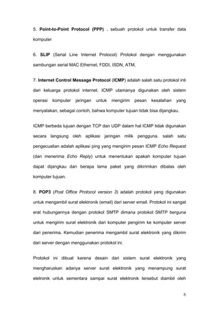 5. Point-to-Point Protocol (PPP) , sebuah protokol untuk transfer data

komputer


6. SLIP (Serial Line Internet Protocol) Protokol dengan menggunakan

sambungan serial MAC Ethernet, FDDI, ISDN, ATM,


7. Internet Control Message Protocol (ICMP) adalah salah satu protokol inti

dari keluarga protokol internet. ICMP utamanya digunakan oleh sistem

operasi    komputer   jaringan   untuk   mengirim   pesan    kesalahan    yang

menyatakan, sebagai contoh, bahwa komputer tujuan tidak bisa dijangkau.


ICMP berbeda tujuan dengan TCP dan UDP dalam hal ICMP tidak digunakan

secara langsung oleh aplikasi jaringan milik pengguna. salah satu

pengecualian adalah aplikasi ping yang mengirim pesan ICMP Echo Request

(dan menerima Echo Reply) untuk menentukan apakah komputer tujuan

dapat dijangkau dan berapa lama paket yang dikirimkan dibalas oleh

komputer tujuan.


8. POP3 (Post Office Protocol version 3) adalah protokol yang digunakan

untuk mengambil surat elektronik (email) dari server email. Protokol ini sangat

erat hubungannya dengan protokol SMTP dimana protokol SMTP berguna

untuk mengirim surat elektronik dari komputer pengirim ke komputer server

dari penerima. Kemudian penerima mengambil surat elektronik yang dikirim

dari server dengan menggunakan protokol ini.


Protokol ini dibuat karena desain dari sistem surat elektronik yang

mengharuskan adanya server surat elektronik yang menampung surat

eletronik untuk sementara sampai surat elektronik tersebut diambil oleh


                                                                             6
 