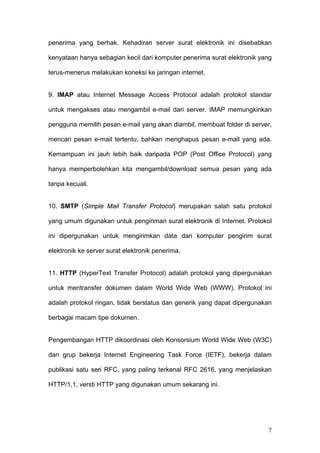 penerima yang berhak. Kehadiran server surat elektronik ini disebabkan

kenyataan hanya sebagian kecil dari komputer penerima surat elektronik yang

terus-menerus melakukan koneksi ke jaringan internet.


9. IMAP atau Internet Message Access Protocol adalah protokol standar

untuk mengakses atau mengambil e-mail dari server. IMAP memungkinkan

pengguna memilih pesan e-mail yang akan diambil, membuat folder di server,

mencari pesan e-mail tertentu, bahkan menghapus pesan e-mail yang ada.

Kemampuan ini jauh lebih baik daripada POP (Post Office Protocol) yang

hanya memperbolehkan kita mengambil/download semua pesan yang ada

tanpa kecuali.


10. SMTP (Simple Mail Transfer Protocol) merupakan salah satu protokol

yang umum digunakan untuk pengiriman surat elektronik di Internet. Protokol

ini dipergunakan untuk mengirimkan data dari komputer pengirim surat

elektronik ke server surat elektronik penerima.


11. HTTP (HyperText Transfer Protocol) adalah protokol yang dipergunakan

untuk mentransfer dokumen dalam World Wide Web (WWW). Protokol ini

adalah protokol ringan, tidak berstatus dan generik yang dapat dipergunakan

berbagai macam tipe dokumen.


Pengembangan HTTP dikoordinasi oleh Konsorsium World Wide Web (W3C)

dan grup bekerja Internet Engineering Task Force (IETF), bekerja dalam

publikasi satu seri RFC, yang paling terkenal RFC 2616, yang menjelaskan

HTTP/1,1, versti HTTP yang digunakan umum sekarang ini.




                                                                         7
 