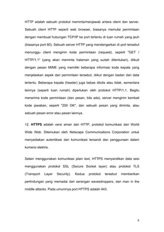 HTTP adalah sebuah protokol meminta/menjawab antara client dan server.

Sebuah client HTTP seperti web browser, biasanya memulai permintaan

dengan membuat hubungan TCP/IP ke port tertentu di tuan rumah yang jauh

(biasanya port 80). Sebuah server HTTP yang mendengarkan di port tersebut

menunggu client mengirim kode permintaan (request), seperti "GET /

HTTP/1.1" (yang akan meminta halaman yang sudah ditentukan), diikuti

dengan pesan MIME yang memiliki beberapa informasi kode kepala yang

menjelaskan aspek dari permintaan tersebut, diikut dengan badan dari data

tertentu. Beberapa kepala (header) juga bebas ditulis atau tidak, sementara

lainnya (seperti tuan rumah) diperlukan oleh protokol HTTP/1,1. Begitu

menerima kode permintaan (dan pesan, bila ada), server mengirim kembali

kode jawaban, seperti "200 OK", dan sebuah pesan yang diminta, atau

sebuah pesan error atau pesan lainnya.


12. HTTPS adalah versi aman dari HTTP, protokol komunikasi dari World

Wide Web. Ditemukan oleh Netscape Communications Corporation untuk

menyediakan autentikasi dan komunikasi tersandi dan penggunaan dalam

komersi elektris.


Selain menggunakan komunikasi plain text, HTTPS menyandikan data sesi

menggunakan protokol SSL (Secure Socket layer) atau protokol TLS

(Transport   Layer   Security).   Kedua   protokol   tersebut   memberikan

perlindungan yang memadai dari serangan eavesdroppers, dan man in the

middle attacks. Pada umumnya port HTTPS adalah 443.




                                                                         8
 
