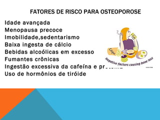 FATORES DE RISCO PARA OSTEOPOROSE Idade avançada Menopausa precoce Imobilidade,sedentarismo Baixa ingesta de cálcio Bebidas alcoólicas em excesso Fumantes crônicas Ingestão excessiva da cafeína e proteína Uso de hormônios de tiróide 