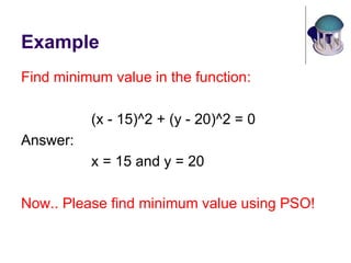 Example
Find minimum value in the function:
(x - 15)^2 + (y - 20)^2 = 0
Answer:
x = 15 and y = 20
Now.. Please find minimum value using PSO!
 