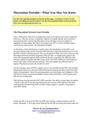 Playstation Portable - What You May Not Know
See the top 3 gaming headsets reviewed on this page... Customer reviews reveal
about everything you need to know! Get the best gaming headset at the best price!
http://www.bestgamingheadsetps3.org




The Playstation Network Goes Portable

Sony’s Playstation Network is considered by many to be superior to its only competitor,
Xbox Live. The free service, availability of plenty of content and the sheer fact that it
transcends the base console (the Playstation 3) are all major reasons to support it.
Speaking of transcending, the PSN is accessible to the PS3 as well as through regular
web browsers and of course, the Playstation Portable.

At this point, a little clarification is needed. Since the introduction of the PSP’s web
browser (starting with version 2.0 of the PSP firmware), there has already been access for
the PSP on Sony’s official network. This was launched in 2005. The service known as the
Playstation Network would be launched a full year later –at which point, going to the
Sony official page through the PSP would link directly to the PSN. By 2008, the 5.00
firmware update would provide PSP owners with a new PSN XMB icon which allowed
them to get online on the network instantly. This same update also allowed users to
register Playstation accounts for the device itself.

For the most part, most of PSN’s regular services are available for the PSP. This includes
obtaining the latest news from the official Playstation blog, being able to check the latest
trailers and gameplay videos for upcoming games, get new themes and wallpapers for the
PSP and of course, access downloadable content such as PSP Minis, full PS games and
add-ons for existing titles.

The big thing missing from the PSP’s PSN network is the ability to keep track of trophies
–which is more due to the fact that PSP games do not come with trophies (it has been
confirmed that the upcoming NGP will have trophy support ), and also, being able to
track PSN friends.




Unlike the PS3 version of the PSN, the PSP does not have a feature similar to the PS
Home. Originally, a 3D avatar-based software for the PSP was being developed under the
                                            1
                            Review the best gaming headsets
                          http://www.bestgamingheadsetps3.org
                                  © All Rights Reserved
 