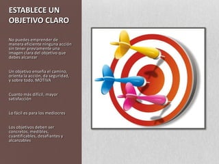 ESTABLECE UN OBJETIVO CLARONo puedes emprender de manera eficiente ninguna acción sin tener previamente una imagen clara del objetivo que debes alcanzarUn objetivo enseña el camino, orienta la acción, da seguridad, y sobre todo, MOTIVACuanto más difícil, mayor satisfacciónLo fácil es para los mediocresLos objetivos deben ser concretos, medibles, cuantificables, desafiantes y alcanzables
