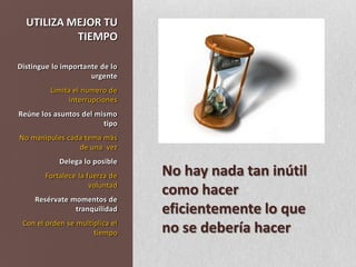 UTILIZA MEJOR TU TIEMPODistingue lo importante de lo urgenteLimita el numero de interrupcionesReúne los asuntos del mismo tipoNo manipules cada tema más de una  vezDelega lo posible Fortalece la fuerza de voluntadResérvate momentos de tranquilidadCon el orden se multiplica el tiempoNo hay nada tan inútil como hacer eficientemente lo que no se debería hacer