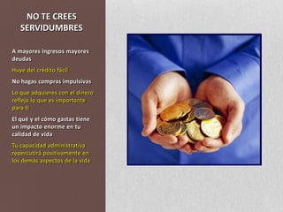NO TE CREES SERVIDUMBRESA mayores ingresos mayores deudasHuye del crédito fácilNo hagas compras impulsivasLo que adquieres con el dinero refleja lo que es importante para tiEl qué y el cómo gastas tiene un impacto enorme en tu calidad de vida Tu capacidad administrativa repercutirá positivamente en los demás aspectos de la vida
