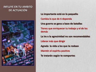INFLUYE EN TU AMBITO DE ACTUACIÓNLo importante está en lo pequeño Cambia lo que de ti dependaUna guerra se gana a base de batallasTienes que enriquecer tu trabajo y el de los demásLa ira o la agresividad no son recomendablesLiderar más que dirigirAgrada  la vida a los que te rodeanMantén el espíritu positivoTe tratarán según te comportes