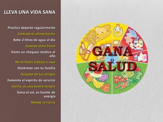 LLEVA UNA VIDA SANAPractica deporte regularmenteControla tu alimentaciónBebe 2 litros de agua al díaDuerme ocho horasHazte un chequeo medico al añoNo te lleves trabajo a casaDiviértete con tu familiaOcúpate de tus amigosFomenta el espíritu de servicioSonríe, es una buena terapiaToma el sol, es fuente de energíaRompe la rutina