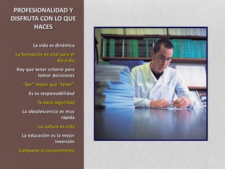PROFESIONALIDAD Y DISFRUTA CON LO QUE HACESLa vida es dinámicaLa formación es vital para el día a díaHay que tener criterio para tomar decisiones“Ser” mejor que “tener”Es tu responsabilidadTe dará seguridadLa obsolescencia es muy rápidaLa cultura es vidaLa educación es la mejor inversiónComparte el conocimiento