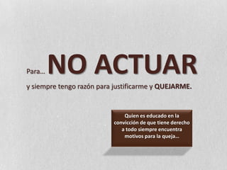 Para… NO ACTUAR y siempre tengo razón para justificarme y QUEJARME.Quien es educado en la convicción de que tiene derecho a todo siempre encuentra motivos para la queja…
