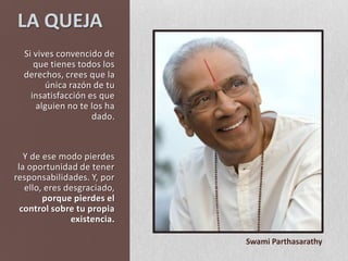 LA QUEJASi vives convencido de que tienes todos los derechos, crees que la única razón de tu insatisfacción es que alguien no te los ha dado. Y de ese modo pierdes la oportunidad de tener responsabilidades. Y, por ello, eres desgraciado, porque pierdes el control sobre tu propia existencia.Swami Parthasarathy