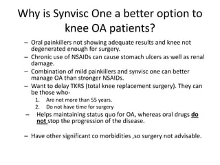 Why is Synvisc One a better option to
         knee OA patients?
 – Oral painkillers not showing adequate results and knee not
   degenerated enough for surgery.
 – Chronic use of NSAIDs can cause stomach ulcers as well as renal
   damage.
 – Combination of mild painkillers and synvisc one can better
   manage OA than stronger NSAIDs.
 – Want to delay TKRS (total knee replacement surgery). They can
   be those who-
     1.   Are not more than 55 years.
     2.   Do not have time for surgery
 –   Helps maintaining status quo for OA, whereas oral drugs do
     not stop the progression of the disease.

 – Have other significant co morbidities ,so surgery not advisable.
 