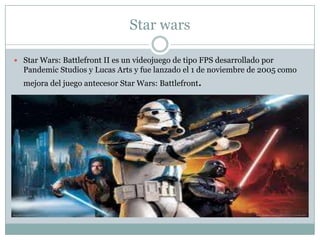 Star wars
 Star Wars: Battlefront II es un videojuego de tipo FPS desarrollado por

Pandemic Studios y Lucas Arts y fue lanzado el 1 de noviembre de 2005 como

mejora del juego antecesor Star Wars: Battlefront.

 