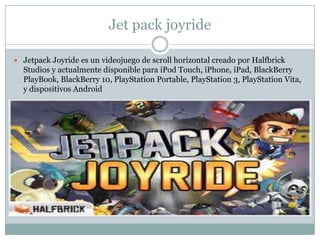 Jet pack joyride
 Jetpack Joyride es un videojuego de scroll horizontal creado por Halfbrick

Studios y actualmente disponible para iPod Touch, iPhone, iPad, BlackBerry
PlayBook, BlackBerry 10, PlayStation Portable, PlayStation 3, PlayStation Vita,
y dispositivos Android

 