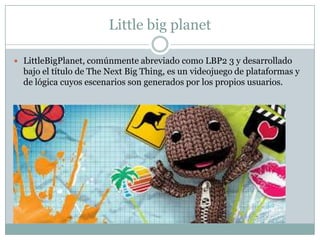 Little big planet
 LittleBigPlanet, comúnmente abreviado como LBP2 3 y desarrollado

bajo el título de The Next Big Thing, es un videojuego de plataformas y
de lógica cuyos escenarios son generados por los propios usuarios.

 