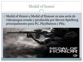 Medal of honor
 Medal of Honor o Medal of Honour es una serie de

videojuegos creada y producida por Steven Spielberg
principalmente para PC, PlayStation y PS2.

 