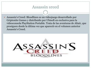 Assassin sreed
 Assassin's Creed: Bloodlines es un videojuego desarrollado por

Griptonite Games y distribuido por Ubisoft en exclusiva para la
videoconsola PlayStation Portable. Trata de las aventuras de Altair, que
prosiguen desde la última vez que apareció en el volumen anterior
Assassin's Creed.

 