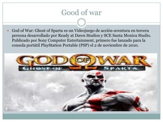 Good of war
 God of War: Ghost of Sparta es un Videojuego de acción-aventura en tercera

persona desarrollado por Ready at Dawn Studios y SCE Santa Monica Studio.
Publicado por Sony Computer Entertainment, primero fue lanzado para la
consola portátil PlayStation Portable (PSP) el 2 de noviembre de 2010.

 