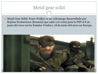 Metal gear solid
 Metal Gear Solid: Peace Walker es un videojuego desarrollado por

Kojima Productions (Konami) que salió a la venta para la PSP el 8 de
junio del 2010 en los Estados Unidos y 18 de junio del 2010 en Europa.

 