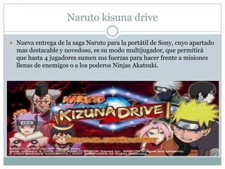 Naruto kisuna drive
 Nueva entrega de la saga Naruto para la portátil de Sony, cuyo apartado

mas destacable y novedoso, es su modo multijugador, que permitirá
que hasta 4 jugadores sumen sus fuerzas para hacer frente a misiones
llenas de enemigos o a los poderos Ninjas Akatsuki.

 