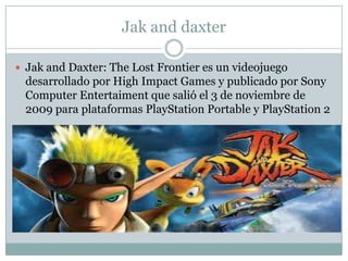 Jak and daxter
 Jak and Daxter: The Lost Frontier es un videojuego

desarrollado por High Impact Games y publicado por Sony
Computer Entertaiment que salió el 3 de noviembre de
2009 para plataformas PlayStation Portable y PlayStation 2

 