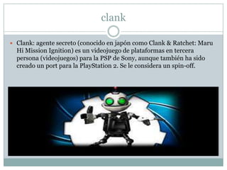 clank
 Clank: agente secreto (conocido en japón como Clank & Ratchet: Maru

Hi Mission Ignition) es un videojuego de plataformas en tercera
persona (videojuegos) para la PSP de Sony, aunque también ha sido
creado un port para la PlayStation 2. Se le considera un spin-off.

 