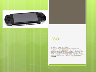 psp
on May 11, 2004, at a Sony
by Sony.[4] Development of the console was
announced during E3 2003,[5] and it was unveiled
press conference before E3 2004.[6] The system was
released in Japan on December 12, 2004,[7] in
North America on March 24, 2005,[8] and in the PAL
region on September 1, 2005.[9] The PlayStation
Portable
 