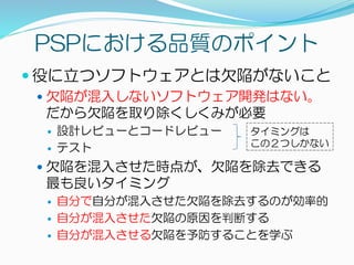 PSPにおける品質のポイント
 役に立つソフトウェアとは欠陥がないこと
 欠陥が混入しないソフトウェア開発はない。
だから欠陥を取り除くしくみが必要
 設計レビューとコードレビュー
 テスト
 欠陥を混入させた時点が、欠陥を除去できる
最も良いタイミング
 自分で自分が混入させた欠陥を除去するのが効率的
 自分が混入させた欠陥の原因を判断する
 自分が混入させる欠陥を予防することを学ぶ
タイミングは
この２つしかない
 