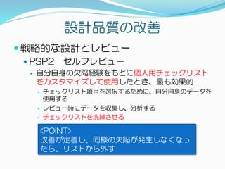 設計品質の改善
 戦略的な設計とレビュー
 PSP2 セルフレビュー
 自分自身の欠陥経験をもとに個人用チェックリスト
をカスタマイズして使用したとき、最も効果的
 チェックリスト項目を選択するために、自分自身のデータを
使用する
 レビュー時にデータを収集し、分析する
 チェックリストを洗練させる
<POINT>
改善が定着し、同様の欠陥が発生しなくなっ
たら、リストから外す
 