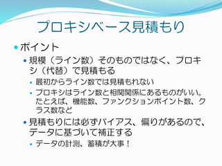 プロキシベース見積もり
 ポイント
 規模（ライン数）そのものではなく、プロキ
シ（代替）で見積もる
 最初からライン数では見積もれない
 プロキシはライン数と相関関係にあるものがいい。
たとえば、機能数、ファンクションポイント数、ク
ラス数など
 見積もりには必ずバイアス、偏りがあるので、
データに基づいて補正する
 データの計測、蓄積が大事！
 