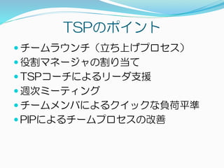 TSPのポイント
 チームラウンチ（立ち上げプロセス）
 役割マネージャの割り当て
 TSPコーチによるリーダ支援
 週次ミーティング
 チームメンバによるクイックな負荷平準
 PIPによるチームプロセスの改善
 