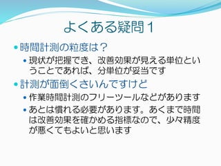 よくある疑問１
 時間計測の粒度は？
 現状が把握でき、改善効果が見える単位とい
うことであれば、分単位が妥当です
 計測が面倒くさいんですけど
 作業時間計測のフリーツールなどがあります
 あとは慣れる必要があります。あくまで時間
は改善効果を確かめる指標なので、少々精度
が悪くてもよいと思います
 
