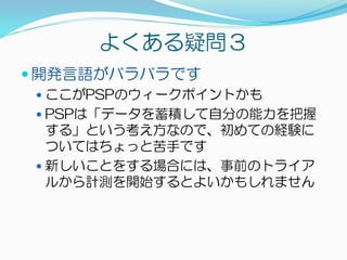よくある疑問３
 開発言語がバラバラです
 ここがPSPのウィークポイントかも
 PSPは「データを蓄積して自分の能力を把握
する」という考え方なので、初めての経験に
ついてはちょっと苦手です
 新しいことをする場合には、事前のトライア
ルから計測を開始するとよいかもしれません
 