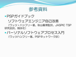 参考資料
 PSPガイドブック
ソフトウェアエンジニア自己改善
（ワッツ・ハンフリー著、秋山義博監訳、JASPIC TSP
研究会訳、翔泳社）
 パーソナルソフトウェアプロセス入門
（ワッツハンフリー著、PSPネットワーク訳）
 