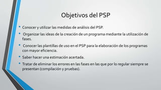 Objetivos del PSP
• Conocer y utilizar las medidas de análisis del PSP.
• Organizar las ideas de la creación de un programa mediante la utilización de
fases.
• Conocer las plantillas de uso en el PSP para la elaboración de los programas
con mayor eficiencia.
• Saber hacer una estimación acertada.
• Tratar de eliminar los errores en las fases en las que por lo regular siempre se
presentan (compilación y pruebas).
 