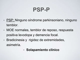 PSP-P
• PSP: Ninguno síndrome parkinsoniano, ninguno
temblor.
• MOE normales, temblor de reposo, respuesta
positiva levodopa y demencia focal.
• Bradicinesia y rigidez de extremidades,
asimetría.
• Solapamiento clínico
 