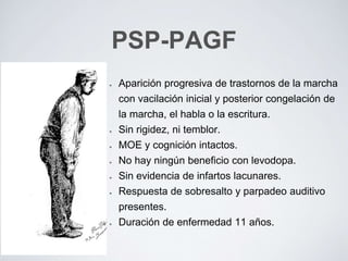 Aparición progresiva de trastornos de la marcha
con vacilación inicial y posterior congelación de
la marcha, el habla o la escritura.
Sin rigidez, ni temblor.
MOE y cognición intactos.
No hay ningún beneficio con levodopa.
Sin evidencia de infartos lacunares.
Respuesta de sobresalto y parpadeo auditivo
presentes.
Duración de enfermedad 11 años.
PSP-PAGF
 