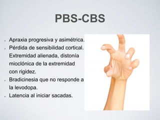 PBS-CBS
Apraxia progresiva y asimétrica.
Pérdida de sensibilidad cortical.
Extremidad alienada, distonía
mioclónica de la extremidad
con rigidez.
Bradicinesia que no responde a
la levodopa.
Latencia al iniciar sacadas.
 