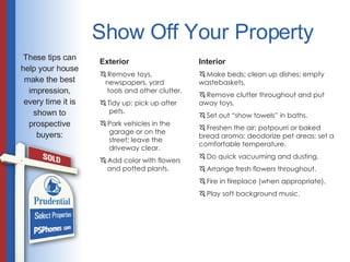 Show Off Your Property Interior Make beds; clean up dishes; empty wastebaskets. Remove clutter throughout and put away toys. Set out “show towels” in baths. Freshen the air; potpourri or baked bread aroma; deodorize pet areas; set a comfortable temperature. Do quick vacuuming and dusting. Arrange fresh flowers throughout. Fire in fireplace (when appropriate). Play soft background music. Exterior Remove toys,    newspapers, yard    tools and other clutter. Tidy up; pick up after    pets. Park vehicles in the    garage or on the    street; leave the    driveway clear. Add color with flowers    and potted plants. These tips can help your house make the best impression, every time it is shown to prospective buyers: 