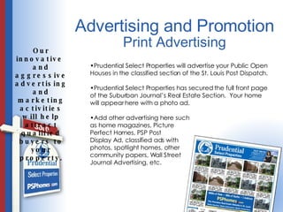 Advertising and Promotion Our innovative  and aggressive advertising and marketing activities will help attract qualified buyers to your property. Print Advertising Prudential Select Properties will advertise your Public Open Houses in the classified section of the St. Louis Post Dispatch. Prudential Select Properties has secured the full front page of the Suburban Journal’s Real Estate Section.  Your home will appear here with a photo ad.  Add other advertising here such  as home magazines, Picture  Perfect Homes, PSP Post  Display Ad, classified ads with  photos, spotlight homes, other  community papers, Wall Street Journal Advertising, etc. 