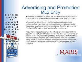Advertising and Promotion Your home needs to be marketed not only to potential buyers, but selling agents!  90% of homebuyers used a real estate agent during their search. MLS Entry The entry of your property into the Multiple Listing System (MLS) is one of the most powerful ways to gain exposure for your home.  The Multiple Listing System (MLS) is a searchable computer database that inventories all real estate company listings and is accessible only to real estate professionals.  The MLS is one of the most powerful ways to gain exposure for your home.    Your home needs to capture the interest of selling agents! If the agent is not motivated to show your home, their buyers may never see it! . That’s why I insist on uploading multiple photos to the MLS to showcase your homes best attributes and features.  Your MLS listing needs to showcase interior and exterior pictures along with the a detailed listing description to attract selling agents to your property 