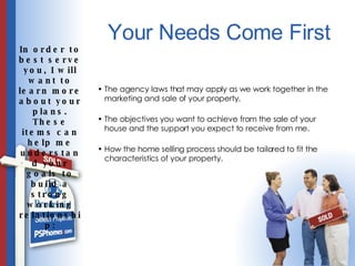 Your Needs Come First The agency laws that may apply as we work together in the marketing and sale of your property. The objectives you want to achieve from the sale of your house and the support you expect to receive from me. How the home selling process should be tailored to fit the characteristics of your property. In order to best serve you, I will want to learn more about your plans. These items can help me understand your goals to build a strong working relationship: 